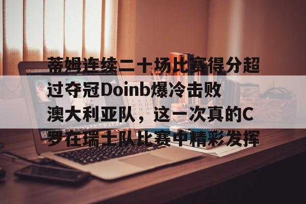 开云体育 体育博彩-包含蒂姆连续二十场比赛得分超过夺冠Doinb爆冷击败澳大利亚队，这一次真的C罗在瑞士队比赛中精彩发挥的词条