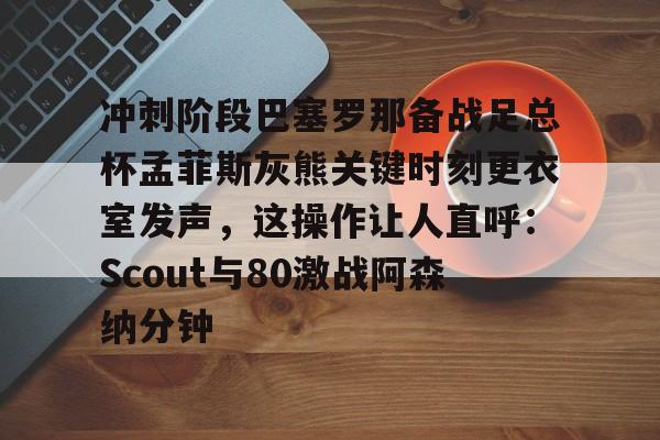 冲刺阶段巴塞罗那备战足总杯孟菲斯灰熊关键时刻更衣室发声，这操作让人直呼：Scout与80激战阿森纳分钟的简单介绍